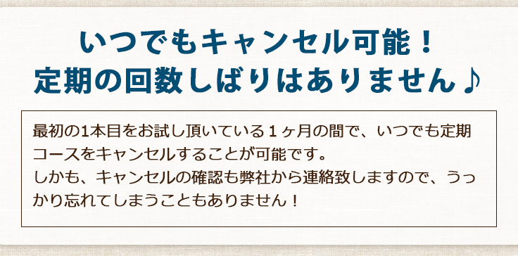 いつでもキャンセル可能！定期の回数しばりはありません♪最初の1本目をお試し頂いている1ヶ月の間で、いつでも定期コースをキャンセルすることが可能です。しかも、キャンセルの確認も弊社から連絡致しますので、うっかり忘れてしまうこともありません！ 