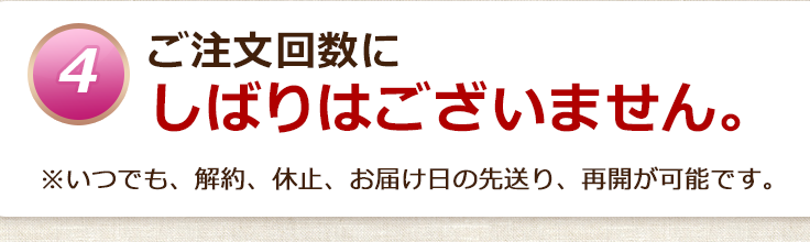 ご注文回数にしばりはございません。※いつでも、解約、休止、お届け日の先送り、再開が可能です。