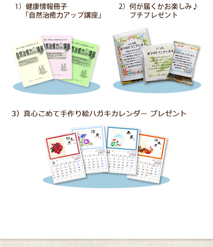 1）健康情報冊子「自然治癒力アップ講座」2）何が届くかお楽しみ♪プチプレゼント 3）真心こめて手作り絵ハガキカレンダープレゼント